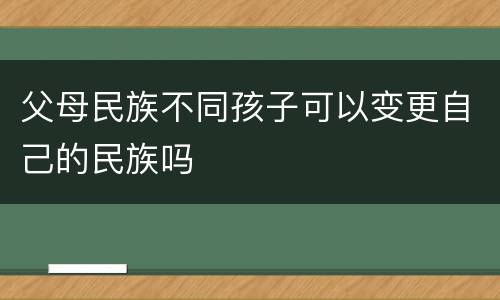 父母民族不同孩子可以变更自己的民族吗