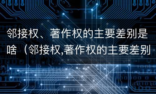 邻接权、著作权的主要差别是啥（邻接权,著作权的主要差别是啥）