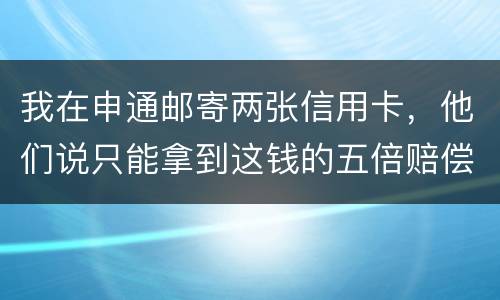 我在申通邮寄两张信用卡，他们说只能拿到这钱的五倍赔偿，请问是这样吗