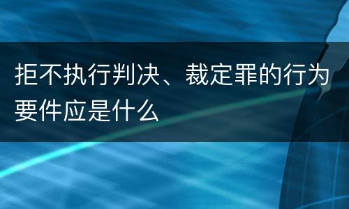 拒不执行判决、裁定罪的行为要件应是什么