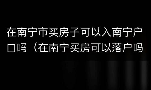 在南宁市买房子可以入南宁户口吗（在南宁买房可以落户吗）