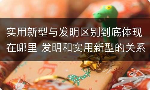 实用新型与发明区别到底体现在哪里 发明和实用新型的关系