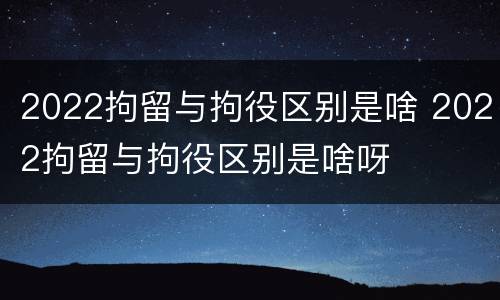 2022拘留与拘役区别是啥 2022拘留与拘役区别是啥呀