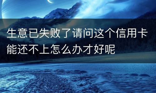 生意已失败了请问这个信用卡能还不上怎么办才好呢