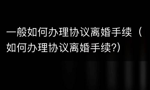 一般如何办理协议离婚手续（如何办理协议离婚手续?）