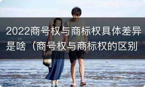 2022商号权与商标权具体差异是啥（商号权与商标权的区别）