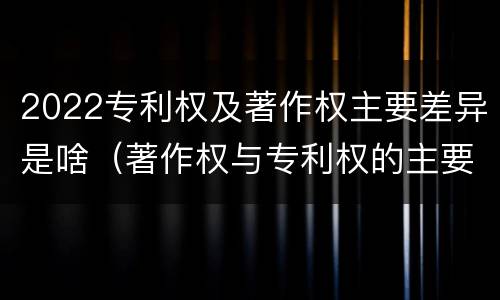 2022专利权及著作权主要差异是啥（著作权与专利权的主要区别）