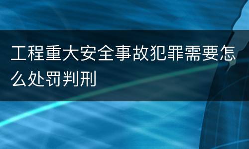 工程重大安全事故犯罪需要怎么处罚判刑