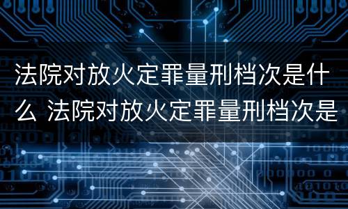 法院对放火定罪量刑档次是什么 法院对放火定罪量刑档次是什么要求