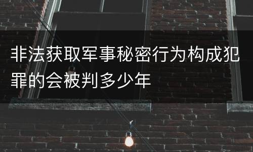 非法获取军事秘密行为构成犯罪的会被判多少年
