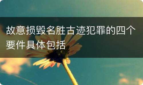 故意损毁名胜古迹犯罪的四个要件具体包括