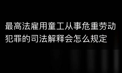 最高法雇用童工从事危重劳动犯罪的司法解释会怎么规定