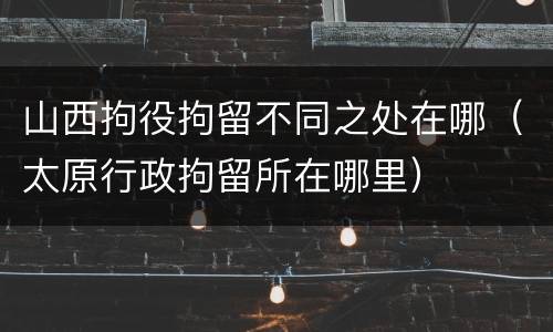 山西拘役拘留不同之处在哪（太原行政拘留所在哪里）