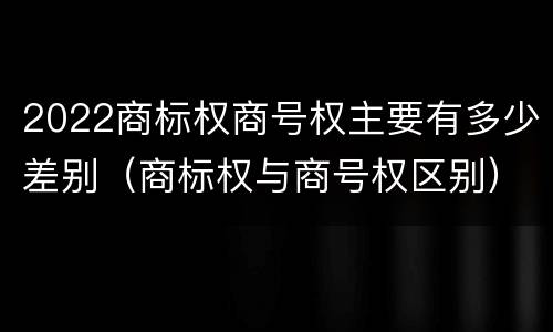 2022商标权商号权主要有多少差别（商标权与商号权区别）