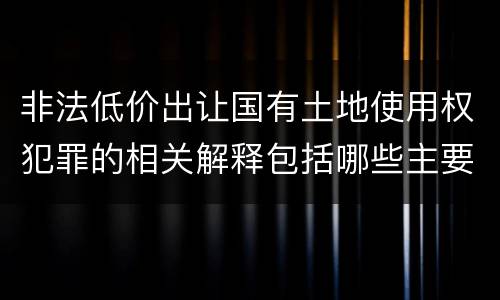 非法低价出让国有土地使用权犯罪的相关解释包括哪些主要内容