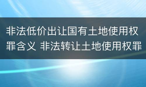 非法低价出让国有土地使用权罪含义 非法转让土地使用权罪 解释