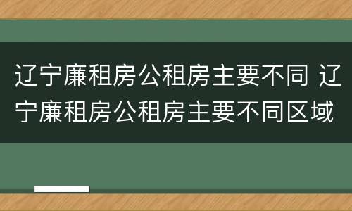 辽宁廉租房公租房主要不同 辽宁廉租房公租房主要不同区域