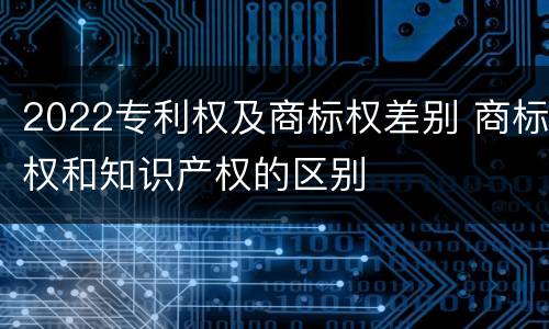 2022专利权及商标权差别 商标权和知识产权的区别