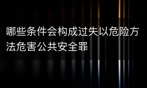 哪些条件会构成过失以危险方法危害公共安全罪