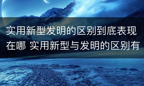 实用新型发明的区别到底表现在哪 实用新型与发明的区别有哪些