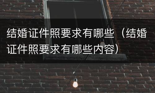 结婚证件照要求有哪些（结婚证件照要求有哪些内容）