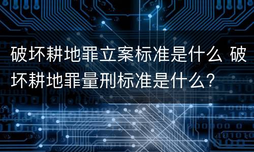 破坏耕地罪立案标准是什么 破坏耕地罪量刑标准是什么?