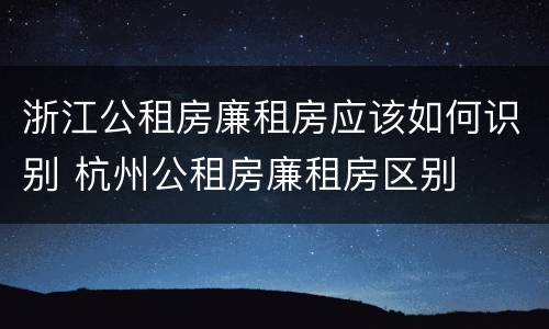 浙江公租房廉租房应该如何识别 杭州公租房廉租房区别