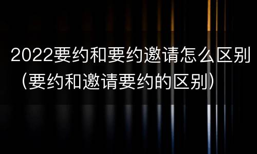 2022要约和要约邀请怎么区别（要约和邀请要约的区别）