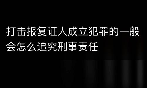 打击报复证人成立犯罪的一般会怎么追究刑事责任
