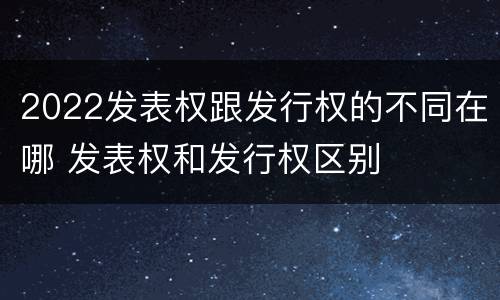 2022发表权跟发行权的不同在哪 发表权和发行权区别