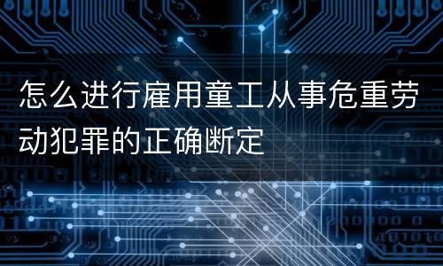 怎么进行雇用童工从事危重劳动犯罪的正确断定
