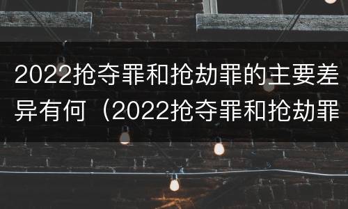 2022抢夺罪和抢劫罪的主要差异有何（2022抢夺罪和抢劫罪的主要差异有何不同）