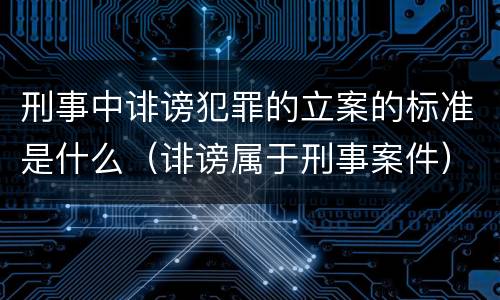 刑事中诽谤犯罪的立案的标准是什么（诽谤属于刑事案件）