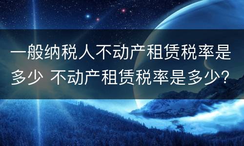 一般纳税人不动产租赁税率是多少 不动产租赁税率是多少?