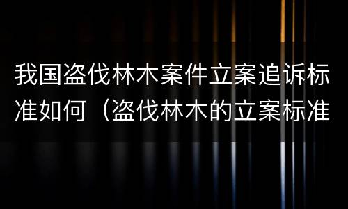 我国盗伐林木案件立案追诉标准如何（盗伐林木的立案标准）