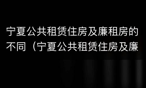 宁夏公共租赁住房及廉租房的不同（宁夏公共租赁住房及廉租房的不同之处）