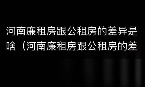 河南廉租房跟公租房的差异是啥（河南廉租房跟公租房的差异是啥意思）