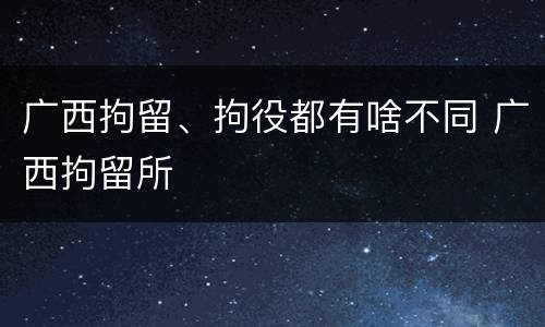 广西拘留、拘役都有啥不同 广西拘留所