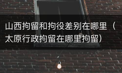 山西拘留和拘役差别在哪里（太原行政拘留在哪里拘留）
