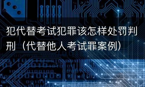犯代替考试犯罪该怎样处罚判刑（代替他人考试罪案例）