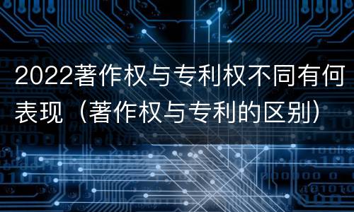 2022著作权与专利权不同有何表现（著作权与专利的区别）