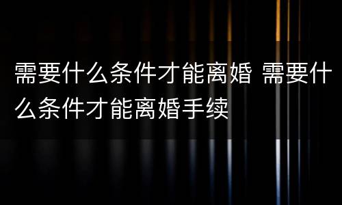 需要什么条件才能离婚 需要什么条件才能离婚手续