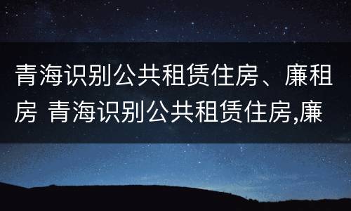 青海识别公共租赁住房、廉租房 青海识别公共租赁住房,廉租房是什么