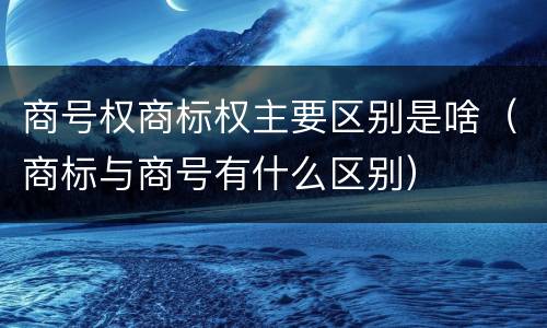 商号权商标权主要区别是啥（商标与商号有什么区别）