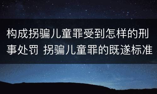 构成拐骗儿童罪受到怎样的刑事处罚 拐骗儿童罪的既遂标准