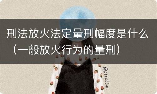 刑法放火法定量刑幅度是什么（一般放火行为的量刑）