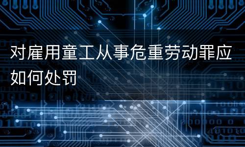 对雇用童工从事危重劳动罪应如何处罚