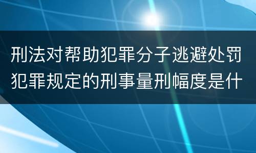 刑法对帮助犯罪分子逃避处罚犯罪规定的刑事量刑幅度是什么