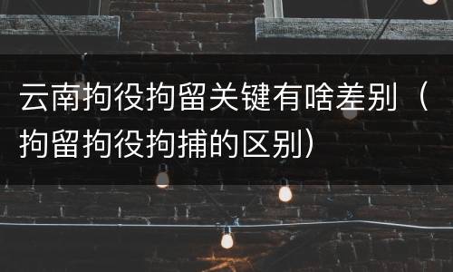 云南拘役拘留关键有啥差别（拘留拘役拘捕的区别）