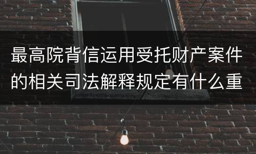 最高院背信运用受托财产案件的相关司法解释规定有什么重要内容